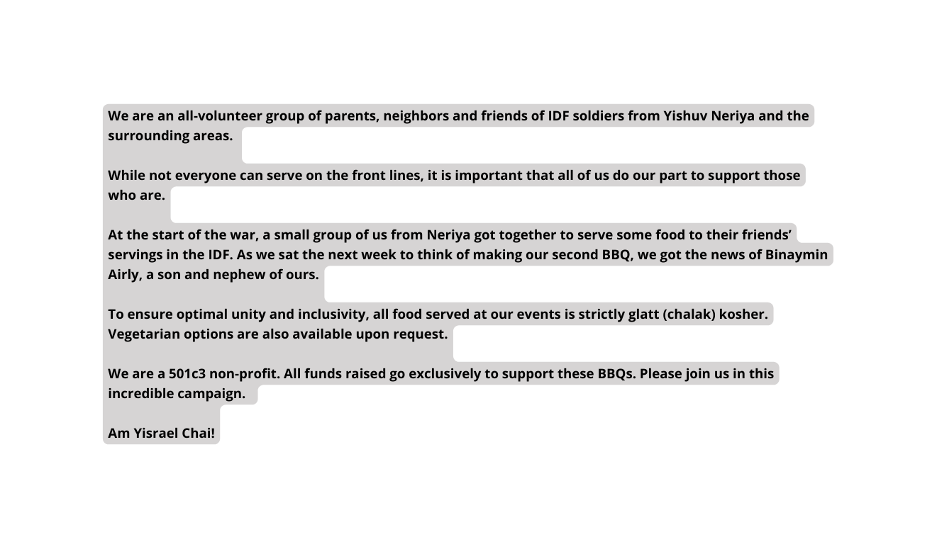 We are an all volunteer group of parents neighbors and friends of IDF soldiers from Yishuv Neriya and the surrounding areas While not everyone can serve on the front lines it is important that all of us do our part to support those who are At the start of the war a small group of us from Neriya got together to serve some food to their friends servings in the IDF As we sat the next week to think of making our second BBQ we got the news of Binaymin Airly a son and nephew of ours To ensure optimal unity and inclusivity all food served at our events is strictly glatt chalak kosher Vegetarian options are also available upon request We are a 501c3 non profit All funds raised go exclusively to support these BBQs Please join us in this incredible campaign Am Yisrael Chai